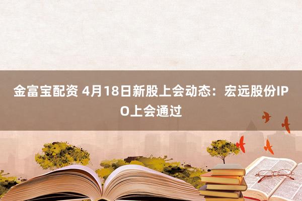 金富宝配资 4月18日新股上会动态：宏远股份IPO上会通过