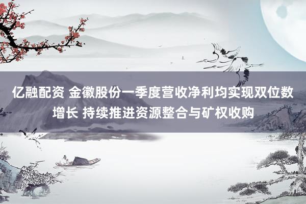 亿融配资 金徽股份一季度营收净利均实现双位数增长 持续推进资源整合与矿权收购