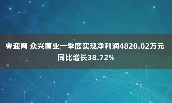 睿迎网 众兴菌业一季度实现净利润4820.02万元 同比增长38.72%