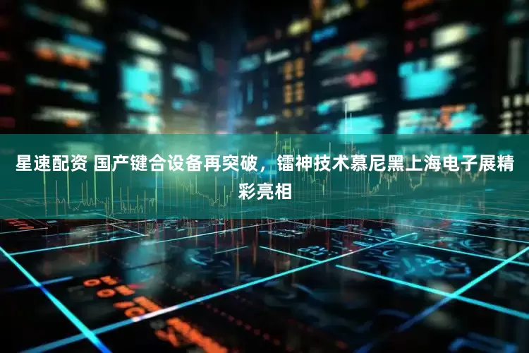 星速配资 国产键合设备再突破，镭神技术慕尼黑上海电子展精彩亮相