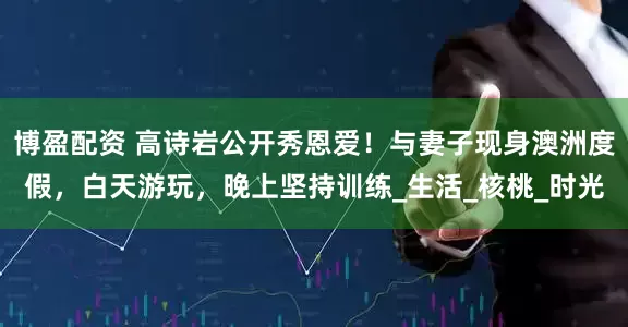 博盈配资 高诗岩公开秀恩爱！与妻子现身澳洲度假，白天游玩，晚上坚持训练_生活_核桃_时光
