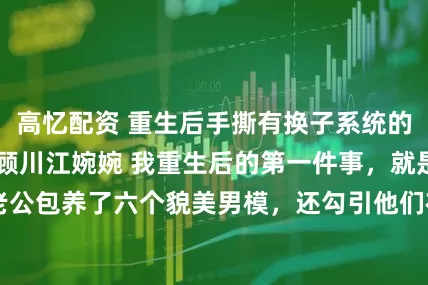高忆配资 重生后手撕有换子系统的毒闺蜜 林晓月顾川江婉婉 　我重生后的第一件事，就是背着豪门老公包养了六个貌美男模，还勾引他们在床上厮混999天造娃。_奶奶_生下