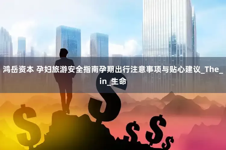 鸿岳资本 孕妇旅游安全指南孕期出行注意事项与贴心建议_The_in_生命
