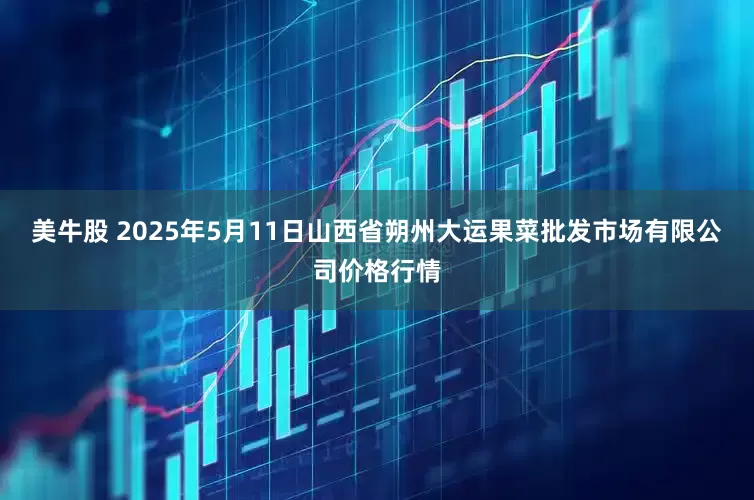 美牛股 2025年5月11日山西省朔州大运果菜批发市场有限公司价格行情