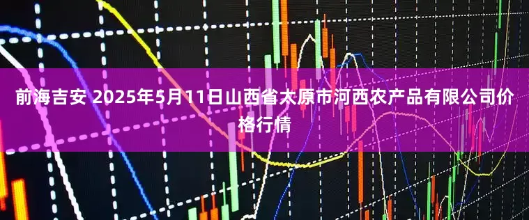 前海吉安 2025年5月11日山西省太原市河西农产品有限公司价格行情