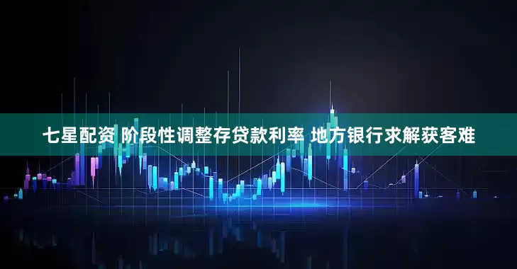 七星配资 阶段性调整存贷款利率 地方银行求解获客难