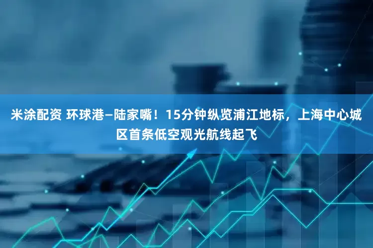 米涂配资 环球港—陆家嘴！15分钟纵览浦江地标，上海中心城区首条低空观光航线起飞