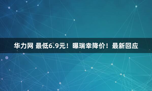 华力网 最低6.9元！曝瑞幸降价！最新回应