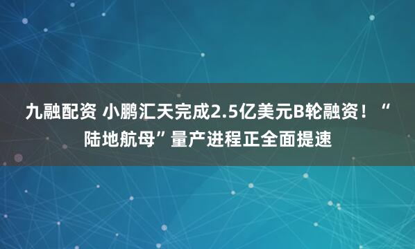 九融配资 小鹏汇天完成2.5亿美元B轮融资！“陆地航母”量产进程正全面提速