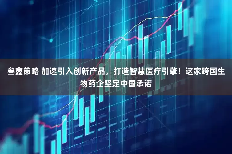 叁鑫策略 加速引入创新产品，打造智慧医疗引擎！这家跨国生物药企坚定中国承诺
