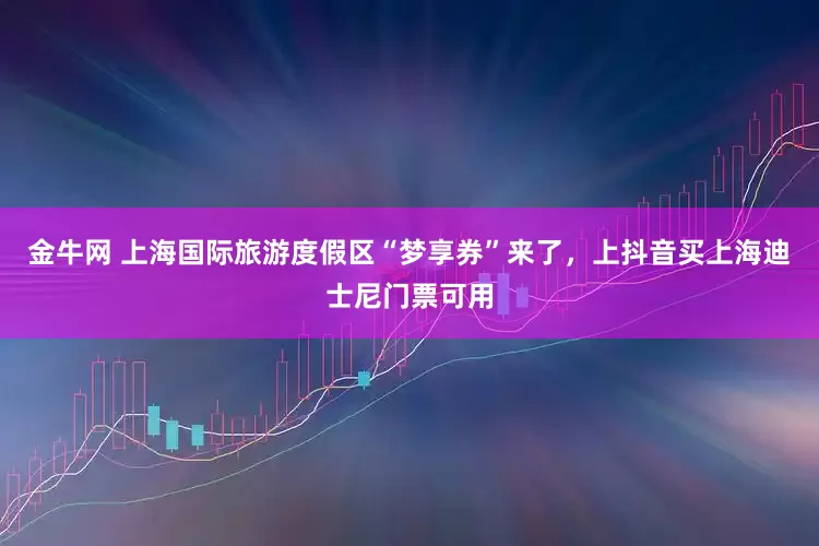 金牛网 上海国际旅游度假区“梦享券”来了，上抖音买上海迪士尼门票可用