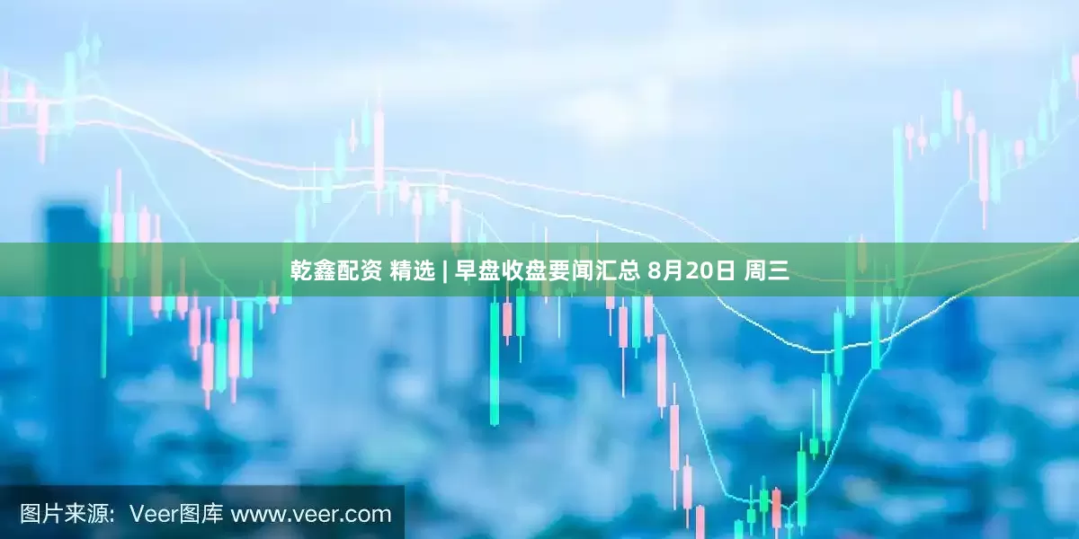 乾鑫配资 精选 | 早盘收盘要闻汇总 8月20日 周三