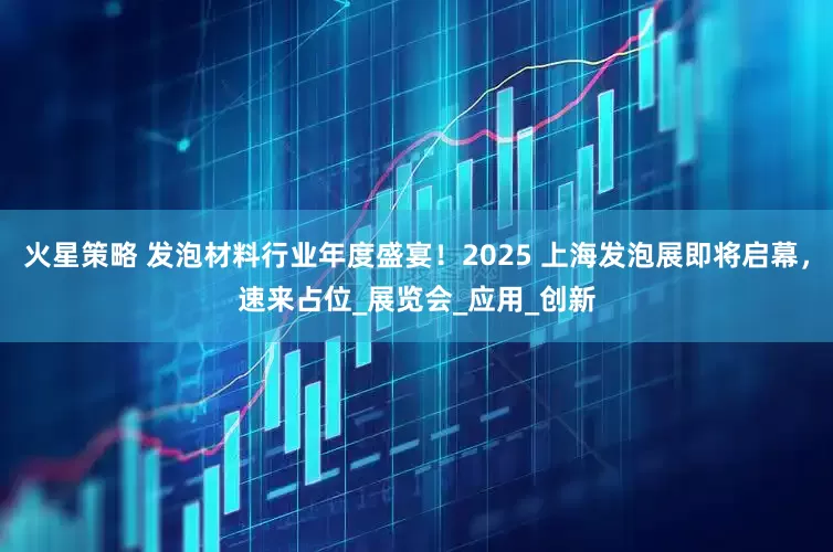 火星策略 发泡材料行业年度盛宴！2025 上海发泡展即将启幕，速来占位_展览会_应用_创新