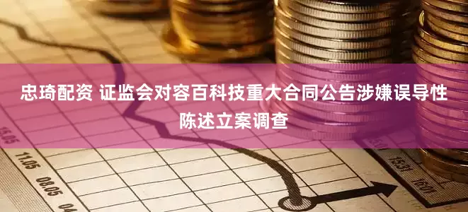 忠琦配资 证监会对容百科技重大合同公告涉嫌误导性陈述立案调查