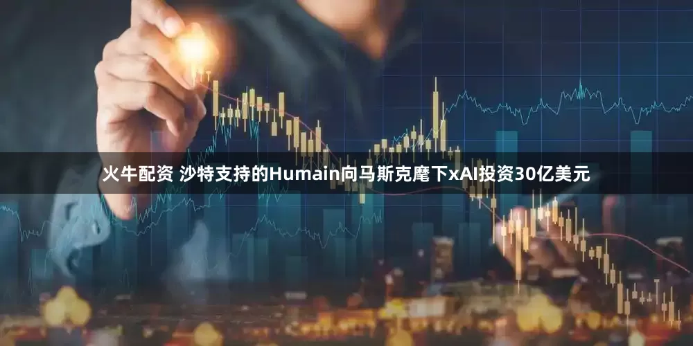 火牛配资 沙特支持的Humain向马斯克麾下xAI投资30亿美元