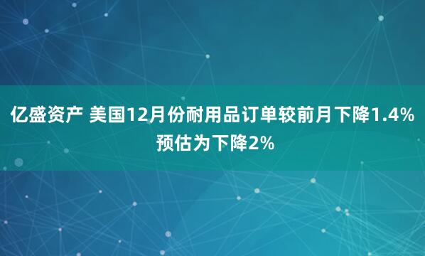亿盛资产 美国12月份耐用品订单较前月下降1.4% 预估为下降2%
