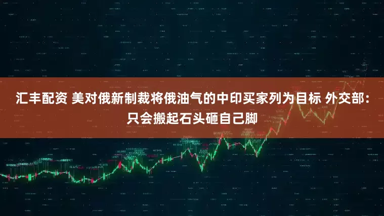 汇丰配资 美对俄新制裁将俄油气的中印买家列为目标 外交部：只会搬起石头砸自己脚