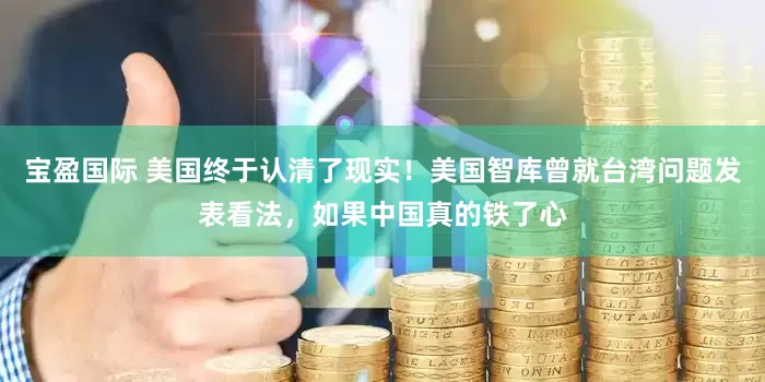 宝盈国际 美国终于认清了现实！美国智库曾就台湾问题发表看法，如果中国真的铁了心