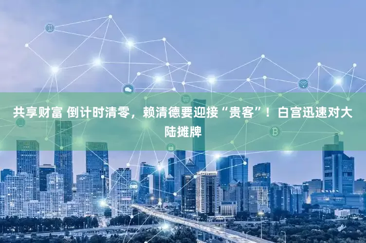 共享财富 倒计时清零，赖清德要迎接“贵客”！白宫迅速对大陆摊牌